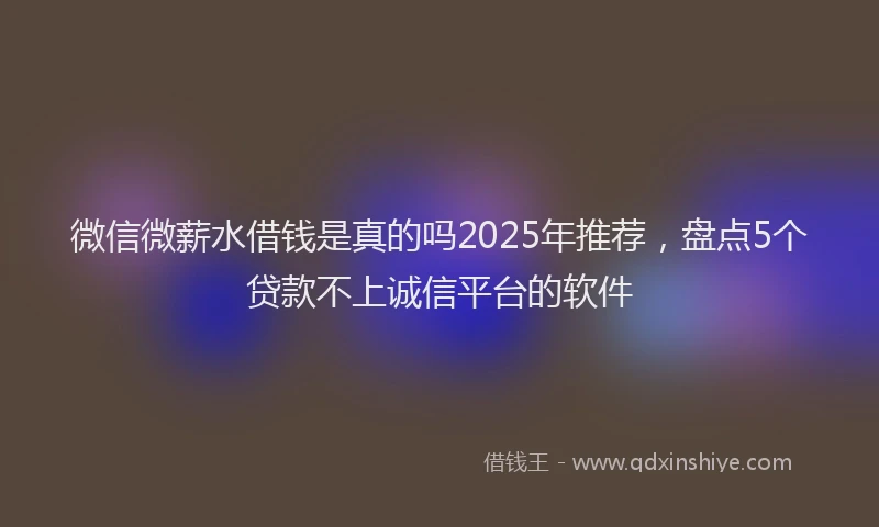 微信微薪水借钱是真的吗2025年推荐，盘点5个贷款不上诚信平台的软件