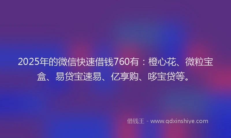 2025年的微信快速借钱760有：橙心花、微粒宝盒、易贷宝速易、亿享购、哆宝贷等。