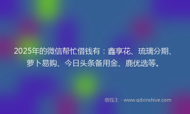 2025年的微信帮忙借钱有：鑫享花、琉璃分期、萝卜易购、今日头条备用金、鹿优选等。