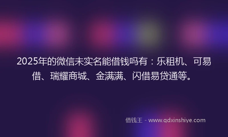 2025年的微信未实名能借钱吗有：乐租机、可易借、瑞耀商城、金满满、闪借易贷通等。