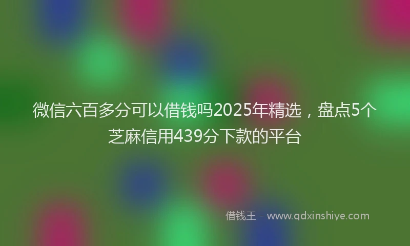 微信六百多分可以借钱吗2025年精选，盘点5个芝麻信用439分下款的平台