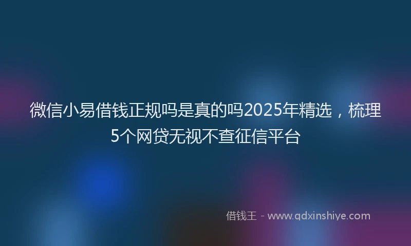 微信小易借钱正规吗是真的吗2025年精选，梳理5个网贷无视不查征信平台