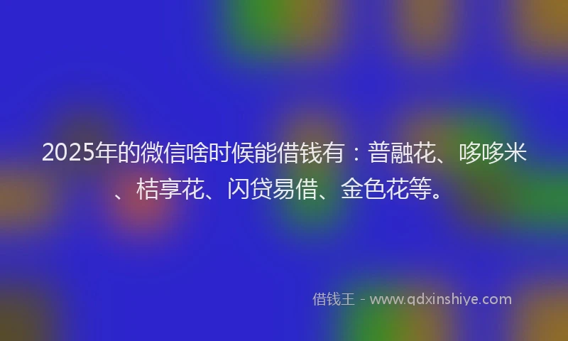 2025年的微信啥时候能借钱有：普融花、哆哆米、桔享花、闪贷易借、金色花等。