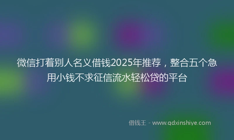 微信打着别人名义借钱2025年推荐，整合五个急用小钱不求征信流水轻松贷的平台