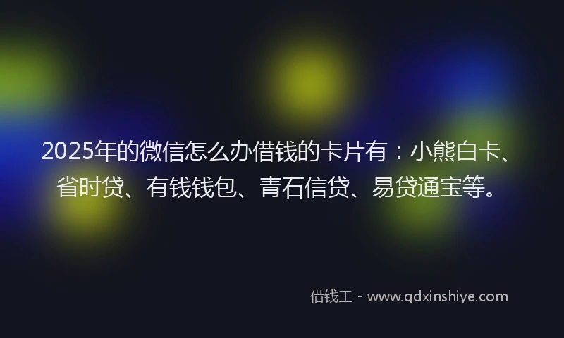 2025年的微信怎么办借钱的卡片有：小熊白卡、省时贷、有钱钱包、青石信贷、易贷通宝等。