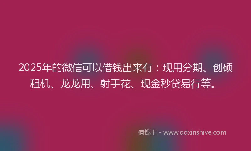 2025年的微信可以借钱出来有：现用分期、创硕租机、龙龙用、射手花、现金秒贷易行等。