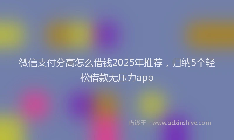 微信支付分高怎么借钱2025年推荐，归纳5个轻松借款无压力app