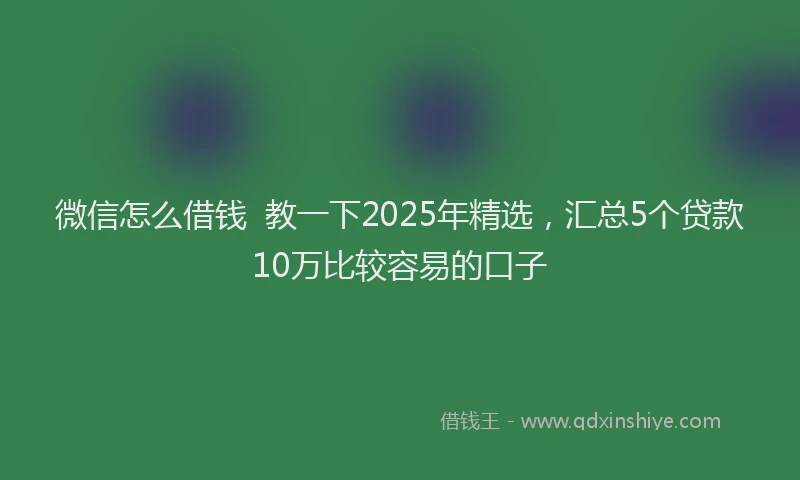 微信怎么借钱  教一下2025年精选，汇总5个贷款10万比较容易的口子