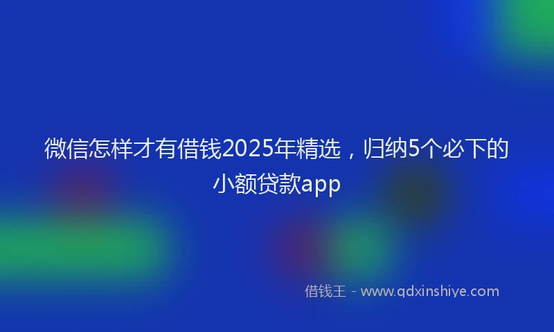 微信怎样才有借钱2025年精选，归纳5个必下的小额贷款app