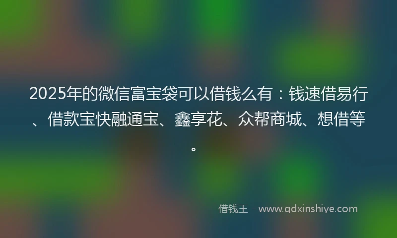 2025年的微信富宝袋可以借钱么有：钱速借易行、借款宝快融通宝、鑫享花、众帮商城、想借等。