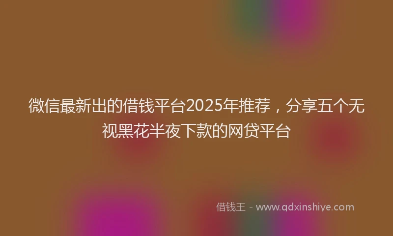 微信最新出的借钱平台2025年推荐，分享五个无视黑花半夜下款的网贷平台