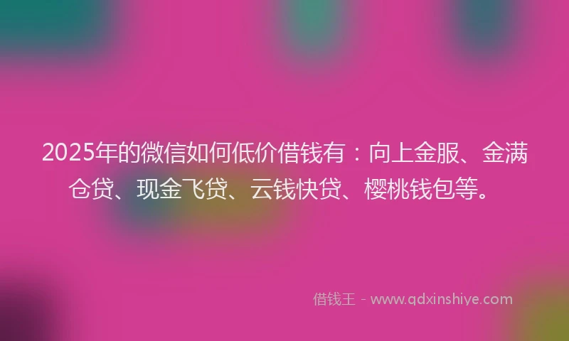 2025年的微信如何低价借钱有：向上金服、金满仓贷、现金飞贷、云钱快贷、樱桃钱包等。
