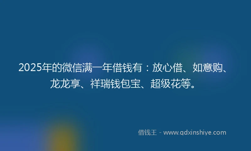 2025年的微信满一年借钱有：放心借、如意购、龙龙享、祥瑞钱包宝、超级花等。