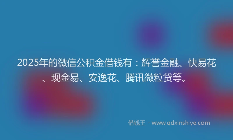 2025年的微信公积金借钱有：辉誉金融、快易花、现金易、安逸花、腾讯微粒贷等。