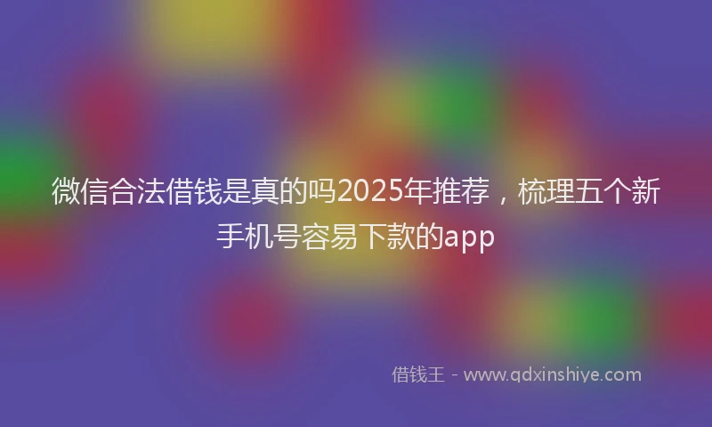 微信合法借钱是真的吗2025年推荐，梳理五个新手机号容易下款的app