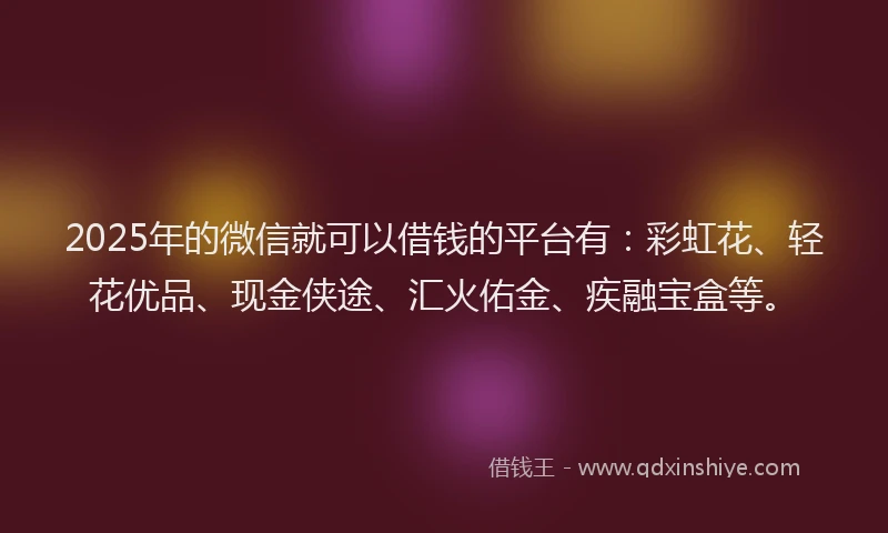 2025年的微信就可以借钱的平台有：彩虹花、轻花优品、现金侠途、汇火佑金、疾融宝盒等。