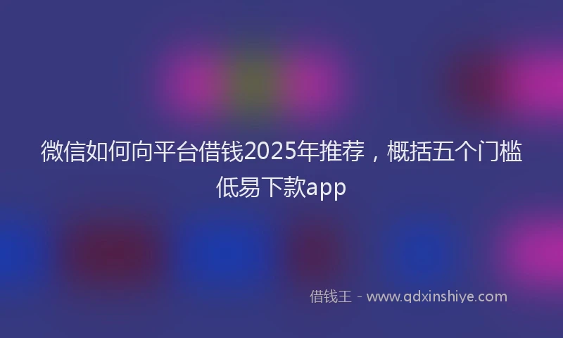 微信如何向平台借钱2025年推荐，概括五个门槛低易下款app