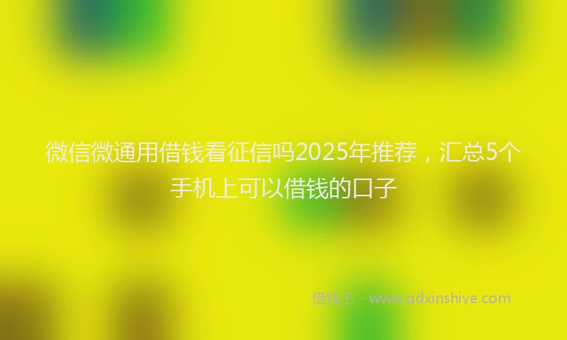 微信微通用借钱看征信吗2025年推荐，汇总5个手机上可以借钱的口子