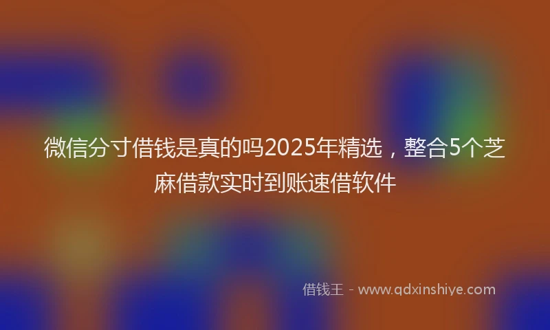 微信分寸借钱是真的吗2025年精选，整合5个芝麻借款实时到账速借软件