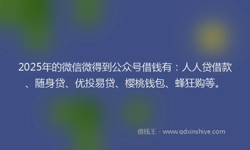 2025年的微信微得到公众号借钱有：人人贷借款、随身贷、优投易贷、樱桃钱包、蜂狂购等。