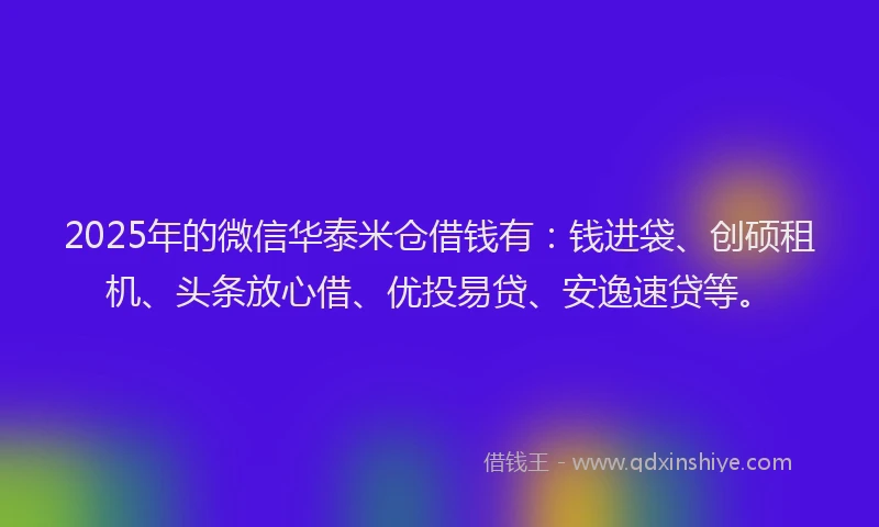 2025年的微信华泰米仓借钱有：钱进袋、创硕租机、头条放心借、优投易贷、安逸速贷等。