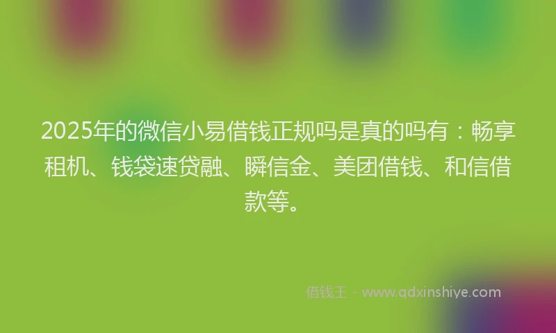 2025年的微信小易借钱正规吗是真的吗有：畅享租机、钱袋速贷融、瞬信金、美团借钱、和信借款等。