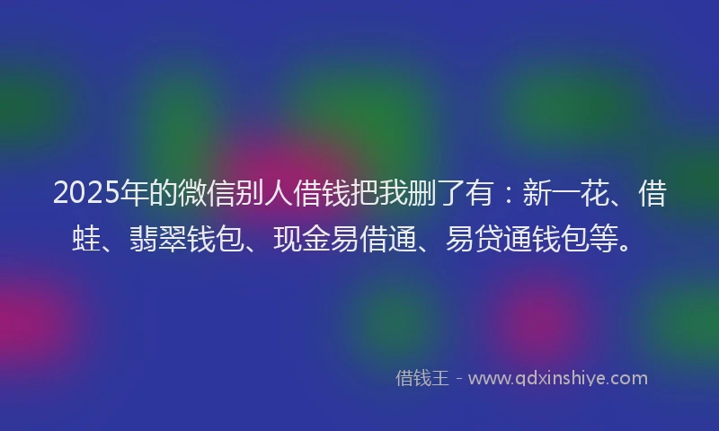 2025年的微信别人借钱把我删了有：新一花、借蛙、翡翠钱包、现金易借通、易贷通钱包等。