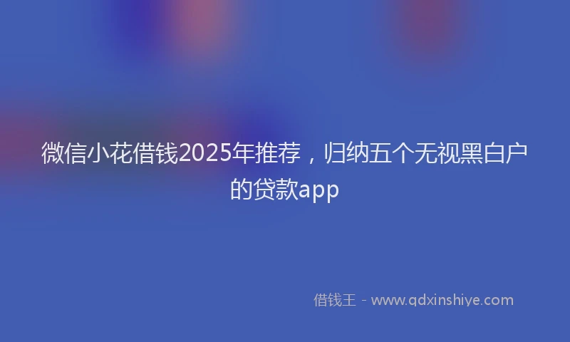 微信小花借钱2025年推荐，归纳五个无视黑白户的贷款app