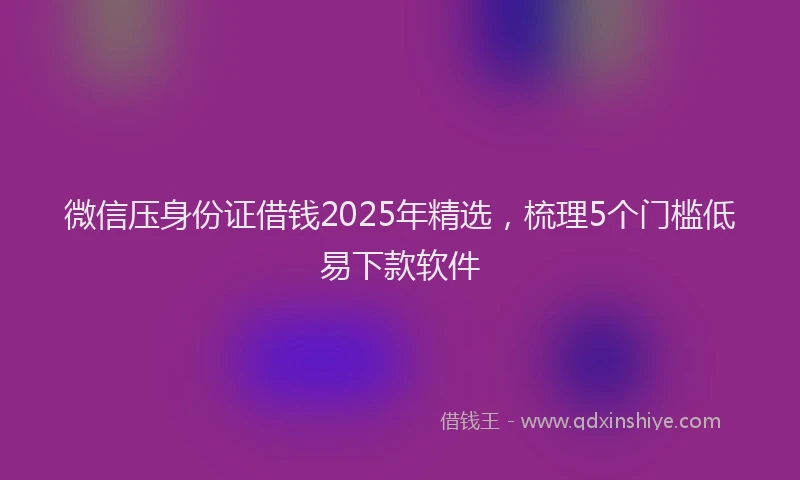 微信压身份证借钱2025年精选，梳理5个门槛低易下款软件