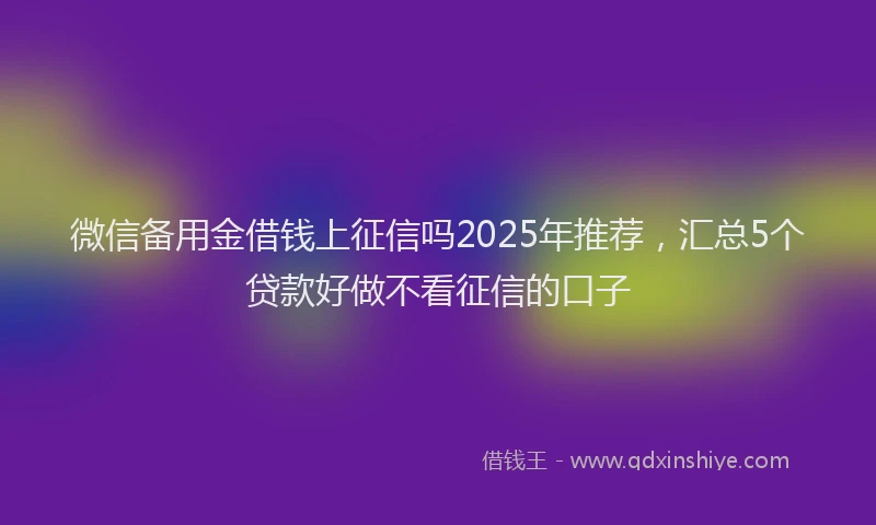 微信备用金借钱上征信吗2025年推荐，汇总5个贷款好做不看征信的口子
