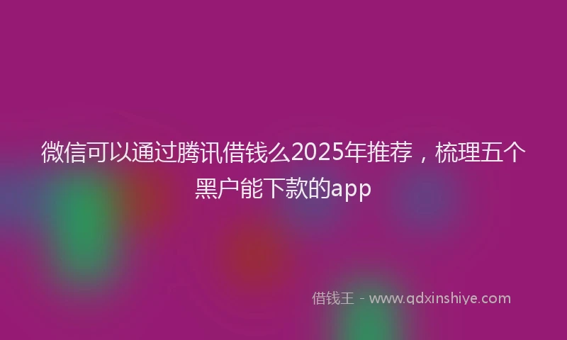 微信可以通过腾讯借钱么2025年推荐，梳理五个黑户能下款的app