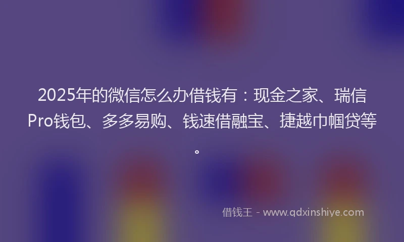 2025年的微信怎么办借钱有：现金之家、瑞信Pro钱包、多多易购、钱速借融宝、捷越巾帼贷等。