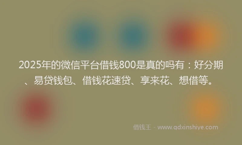 2025年的微信平台借钱800是真的吗有：好分期、易贷钱包、借钱花速贷、享来花、想借等。