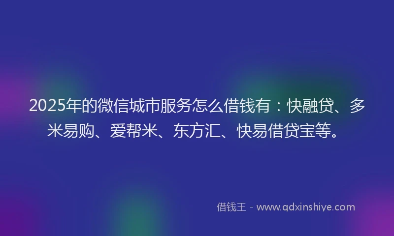 2025年的微信城市服务怎么借钱有：快融贷、多米易购、爱帮米、东方汇、快易借贷宝等。