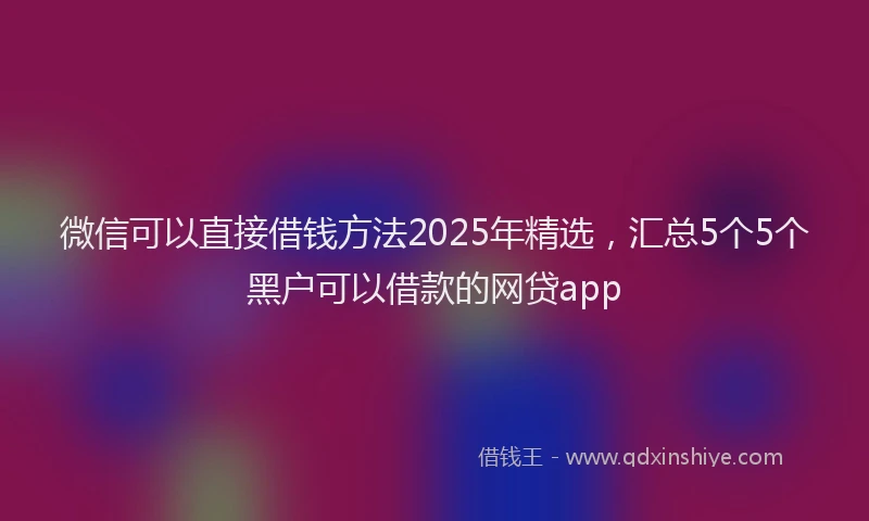 微信可以直接借钱方法2025年精选，汇总5个5个黑户可以借款的网贷app
