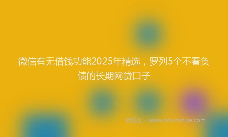 微信有无借钱功能2025年精选，罗列5个不看负债的长期网贷口子