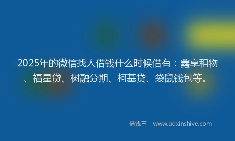 2025年的微信找人借钱什么时候借有：鑫享租物、福星贷、树融分期、柯基贷、袋鼠钱包等。
