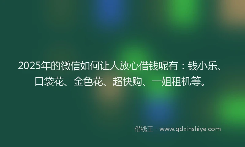 2025年的微信如何让人放心借钱呢有：钱小乐、口袋花、金色花、超快购、一姐租机等。