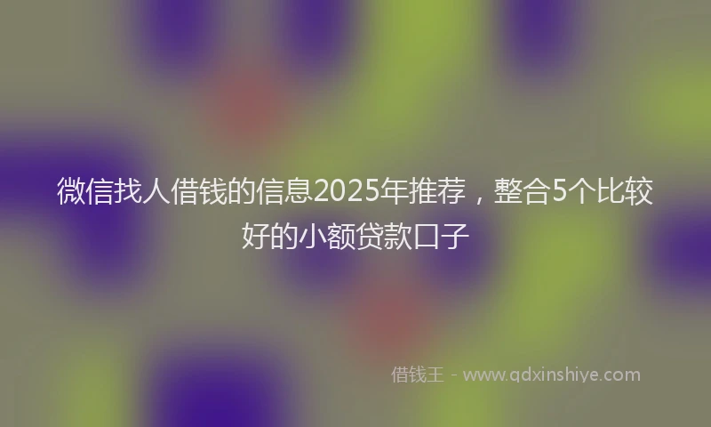 微信找人借钱的信息2025年推荐，整合5个比较好的小额贷款口子