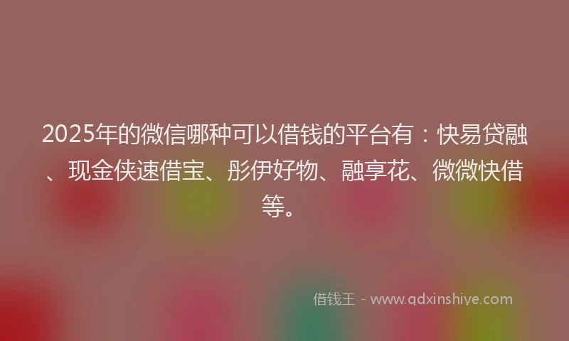 2025年的微信哪种可以借钱的平台有：快易贷融、现金侠速借宝、彤伊好物、融享花、微微快借等。