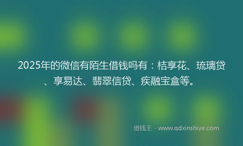 2025年的微信有陌生借钱吗有：桔享花、琉璃贷、享易达、翡翠信贷、疾融宝盒等。