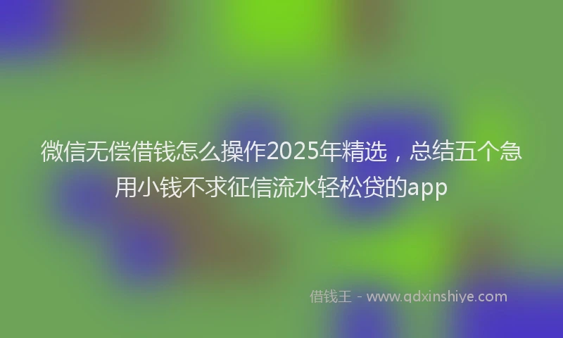 微信无偿借钱怎么操作2025年精选，总结五个急用小钱不求征信流水轻松贷的app