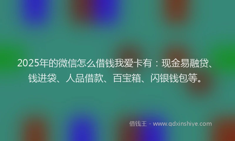 2025年的微信怎么借钱我爱卡有：现金易融贷、钱进袋、人品借款、百宝箱、闪银钱包等。