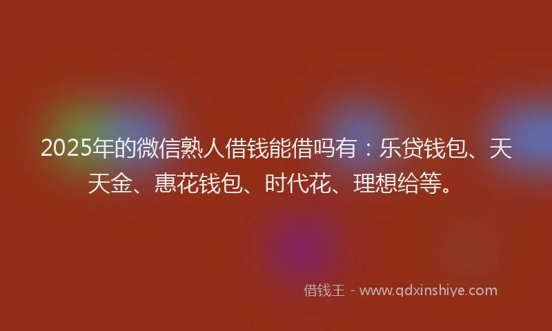 2025年的微信熟人借钱能借吗有：乐贷钱包、天天金、惠花钱包、时代花、理想给等。