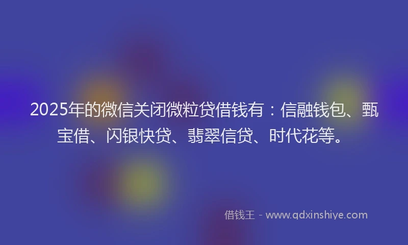 2025年的微信关闭微粒贷借钱有：信融钱包、甄宝借、闪银快贷、翡翠信贷、时代花等。