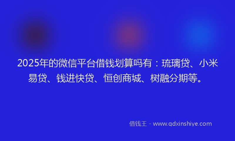2025年的微信平台借钱划算吗有：琉璃贷、小米易贷、钱进快贷、恒创商城、树融分期等。