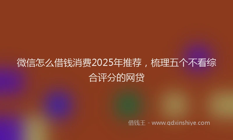 微信怎么借钱消费2025年推荐，梳理五个不看综合评分的网贷