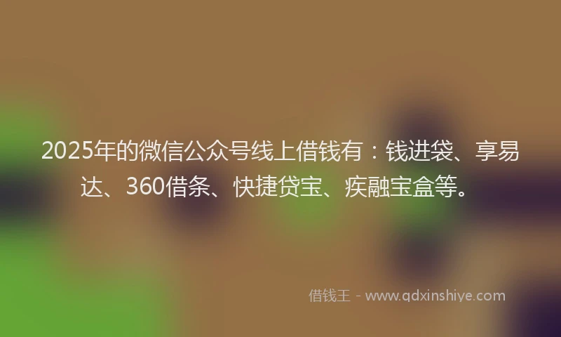 2025年的微信公众号线上借钱有：钱进袋、享易达、360借条、快捷贷宝、疾融宝盒等。