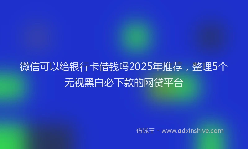 微信可以给银行卡借钱吗2025年推荐，整理5个无视黑白必下款的网贷平台