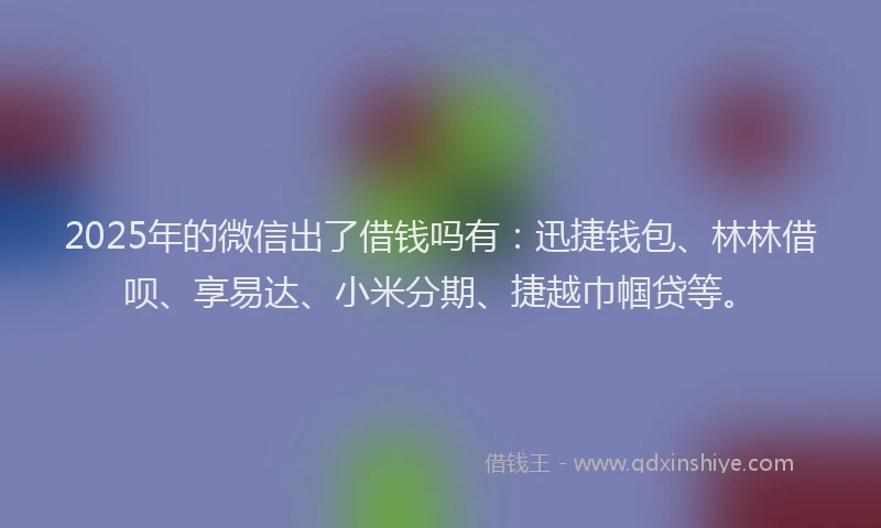 2025年的微信出了借钱吗有：迅捷钱包、林林借呗、享易达、小米分期、捷越巾帼贷等。